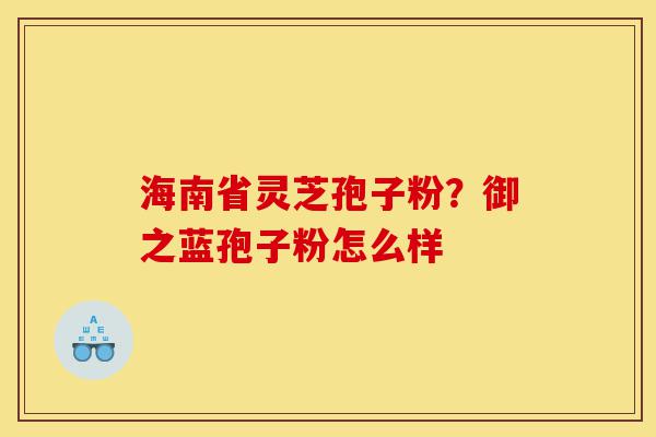 海南省灵芝孢子粉？御之蓝孢子粉怎么样-第1张图片-灵芝之家