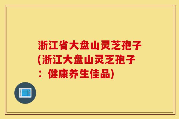 浙江省大盘山灵芝孢子(浙江大盘山灵芝孢子:健康养生佳品)-第1张图片-灵芝之家 浙江省大盘山灵芝孢子(浙江大盘山灵芝孢子:健康养生佳品)-第1张图片-灵芝之家