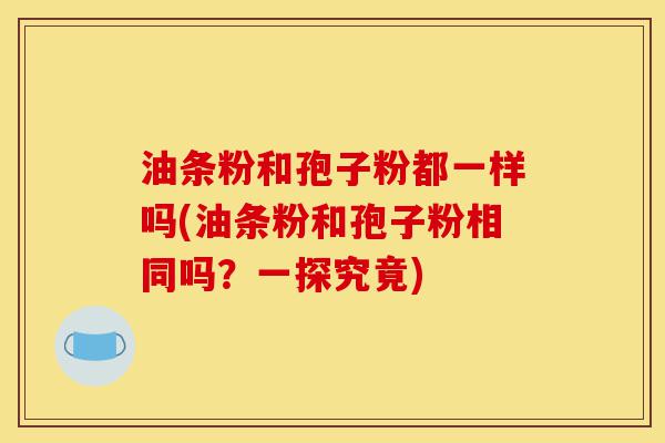 油条粉和孢子粉都一样吗(油条粉和孢子粉相同吗?一探究竟)-第1张图片-灵芝之家 油条粉和孢子粉都一样吗(油条粉和孢子粉相同吗?一探究竟)-第1张图片-灵芝之家