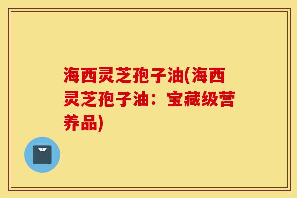 海西灵芝孢子油(海西灵芝孢子油：宝藏级营养品)-第1张图片-灵芝之家