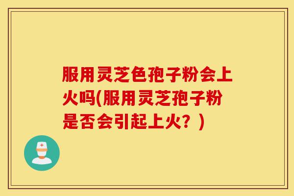 服用灵芝色孢子粉会上火吗(服用灵芝孢子粉是否会引起上火?)-第1张图片-灵芝之家 服用灵芝色孢子粉会上火吗(服用灵芝孢子粉是否会引起上火?)-第1张图片-灵芝之家