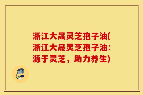 浙江大晟灵芝孢子油(浙江大晟灵芝孢子油：源于灵芝，助力养生)-第1张图片-灵芝之家