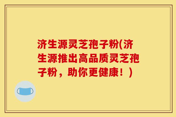 济生源灵芝孢子粉(济生源推出高品质灵芝孢子粉,助你更健康!)-第1张图片-灵芝之家 济生源灵芝孢子粉(济生源推出高品质灵芝孢子粉,助你更健康!)-第1张图片-灵芝之家