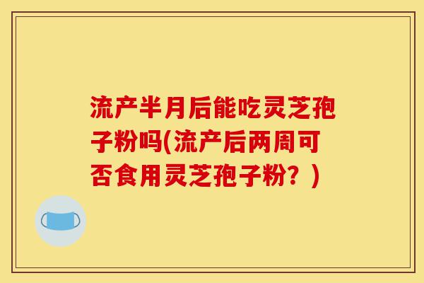 流产半月后能吃灵芝孢子粉吗(流产后两周可否食用灵芝孢子粉?)-第1张图片-灵芝之家 流产半月后能吃灵芝孢子粉吗(流产后两周可否食用灵芝孢子粉?)-第1张图片-灵芝之家