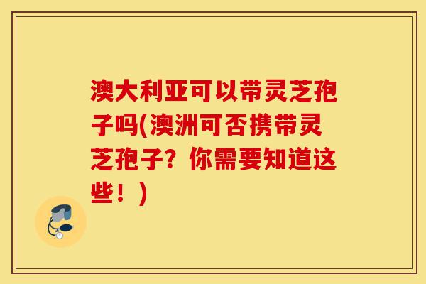 澳大利亚可以带灵芝孢子吗(澳洲可否携带灵芝孢子？你需要知道这些！)-第1张图片-灵芝之家