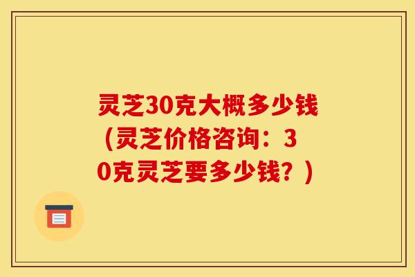 灵芝30克大概多少钱 (灵芝价格咨询:30克灵芝要多少钱?)-第1张图片-灵芝之家 灵芝30克大概多少钱 (灵芝价格咨询:30克灵芝要多少钱?)-第1张图片-灵芝之家