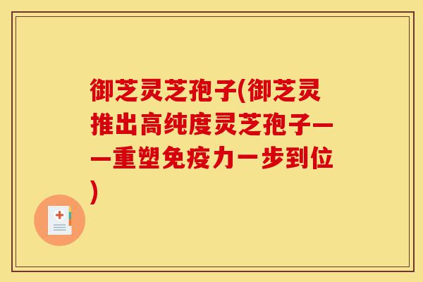 御芝灵芝孢子(御芝灵推出高纯度灵芝孢子——重塑免疫力一步到位)-第1张图片-灵芝之家