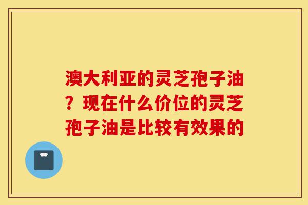 澳大利亚的灵芝孢子油?现在什么价位的灵芝孢子油是比较有效果的-第1张图片-灵芝之家 澳大利亚的灵芝孢子油?现在什么价位的灵芝孢子油是比较有效果的-第1张图片-灵芝之家