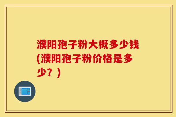 濮阳孢子粉大概多少钱(濮阳孢子粉价格是多少？)-第1张图片-灵芝之家