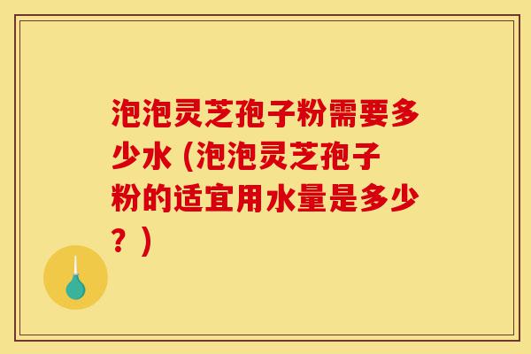 泡泡灵芝孢子粉需要多少水 (泡泡灵芝孢子粉的适宜用水量是多少?)-第1张图片-灵芝之家 泡泡灵芝孢子粉需要多少水 (泡泡灵芝孢子粉的适宜用水量是多少?)-第1张图片-灵芝之家