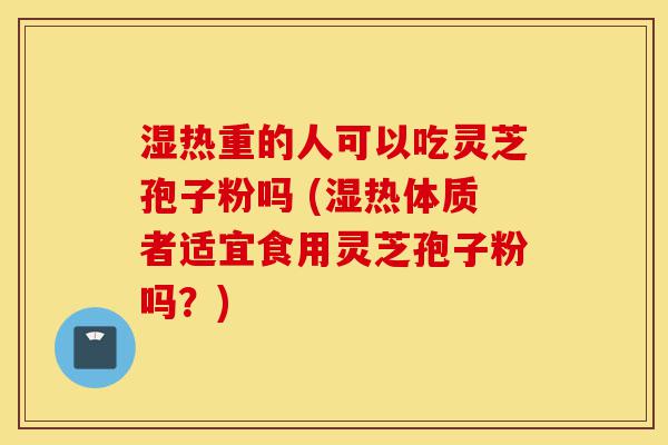 湿热重的人可以吃灵芝孢子粉吗 (湿热体质者适宜食用灵芝孢子粉吗?)-第1张图片-灵芝之家 湿热重的人可以吃灵芝孢子粉吗 (湿热体质者适宜食用灵芝孢子粉吗?)-第1张图片-灵芝之家