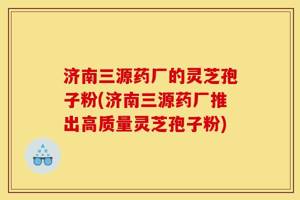济南三源药厂的灵芝孢子粉(济南三源药厂推出高质量灵芝孢子粉)-第1张图片-灵芝之家 济南三源药厂的灵芝孢子粉(济南三源药厂推出高质量灵芝孢子粉)-第1张图片-灵芝之家