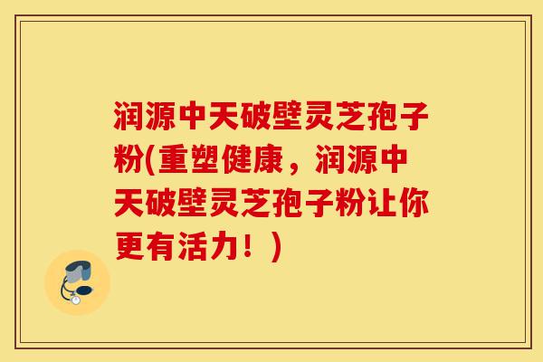 润源中天破壁灵芝孢子粉(重塑健康,润源中天破壁灵芝孢子粉让你更有活力!)-第1张图片-灵芝之家 润源中天破壁灵芝孢子粉(重塑健康,润源中天破壁灵芝孢子粉让你更有活力!)-第1张图片-灵芝之家