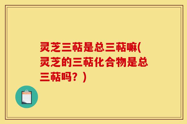 灵芝三萜是总三萜嘛(灵芝的三萜化合物是总三萜吗?)-第1张图片-灵芝之家 灵芝三萜是总三萜嘛(灵芝的三萜化合物是总三萜吗?)-第1张图片-灵芝之家