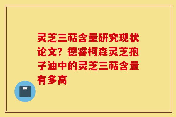 灵芝三萜含量研究现状论文？德睿柯森灵芝孢子油中的灵芝三萜含量有多高-第1张图片-灵芝之家
