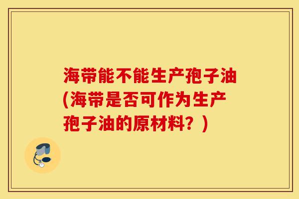 海带能不能生产孢子油(海带是否可作为生产孢子油的原材料?)-第1张图片-灵芝之家 海带能不能生产孢子油(海带是否可作为生产孢子油的原材料?)-第1张图片-灵芝之家