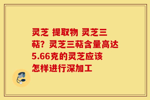 灵芝 提取物 灵芝三萜?灵芝三萜含量高达5.66克的灵芝应该怎样进行深加工-第1张图片-灵芝之家 灵芝 提取物 灵芝三萜?灵芝三萜含量高达5.66克的灵芝应该怎样进行深加工-第1张图片-灵芝之家