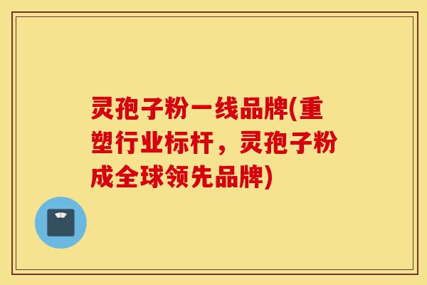 灵孢子粉一线品牌(重塑行业标杆,灵孢子粉成全球领先品牌)-第1张图片-灵芝之家 灵孢子粉一线品牌(重塑行业标杆,灵孢子粉成全球领先品牌)-第1张图片-灵芝之家