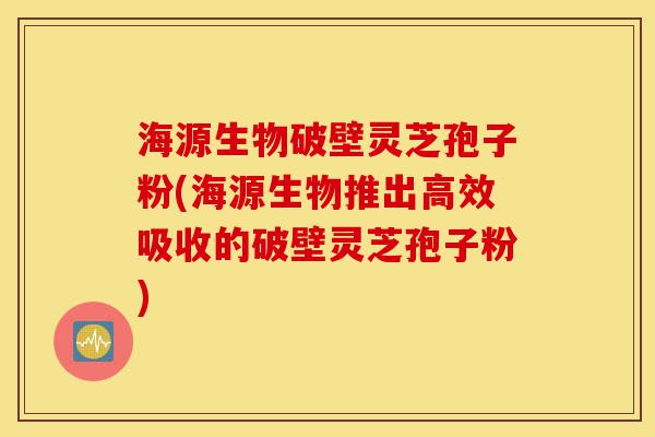 海源生物破壁灵芝孢子粉(海源生物推出高效吸收的破壁灵芝孢子粉)-第1张图片-灵芝之家