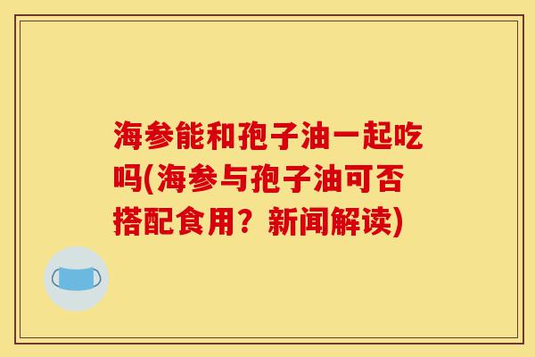 海参能和孢子油一起吃吗(海参与孢子油可否搭配食用?新闻解读)-第1张图片-灵芝之家 海参能和孢子油一起吃吗(海参与孢子油可否搭配食用?新闻解读)-第1张图片-灵芝之家
