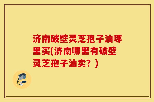 济南破壁灵芝孢子油哪里买(济南哪里有破壁灵芝孢子油卖？)-第1张图片-灵芝之家