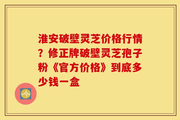 淮安破壁灵芝价格行情?修正牌破壁灵芝孢子粉《官方价格》到底多少钱一盒-第1张图片-灵芝之家 淮安破壁灵芝价格行情?修正牌破壁灵芝孢子粉《官方价格》到底多少钱一盒-第1张图片-灵芝之家