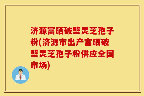济源富硒破壁灵芝孢子粉(济源市出产富硒破壁灵芝孢子粉供应全国市场)-第1张图片-灵芝之家 济源富硒破壁灵芝孢子粉(济源市出产富硒破壁灵芝孢子粉供应全国市场)-第1张图片-灵芝之家