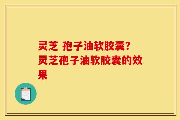 灵芝 孢子油软胶囊？灵芝孢子油软胶囊的效果-第1张图片-灵芝之家