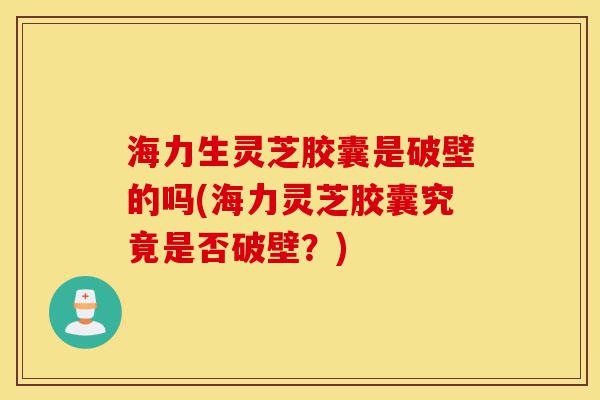 海力生灵芝胶囊是破壁的吗(海力灵芝胶囊究竟是否破壁？)-第1张图片-灵芝之家