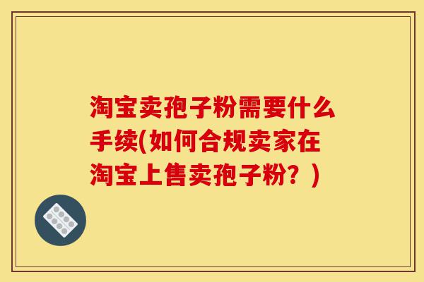 淘宝卖孢子粉需要什么手续(如何合规卖家在淘宝上售卖孢子粉?)-第1张图片-灵芝之家 淘宝卖孢子粉需要什么手续(如何合规卖家在淘宝上售卖孢子粉?)-第1张图片-灵芝之家