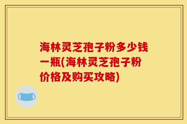 海林灵芝孢子粉多少钱一瓶(海林灵芝孢子粉价格及购买攻略)-第1张图片-灵芝之家