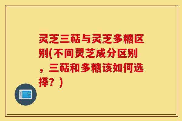 灵芝三萜与灵芝多糖区别(不同灵芝成分区别，三萜和多糖该如何选择？)-第1张图片-灵芝之家