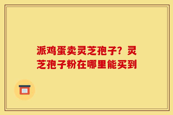 派鸡蛋卖灵芝孢子?灵芝孢子粉在哪里能买到-第1张图片-灵芝之家 派鸡蛋卖灵芝孢子?灵芝孢子粉在哪里能买到-第1张图片-灵芝之家
