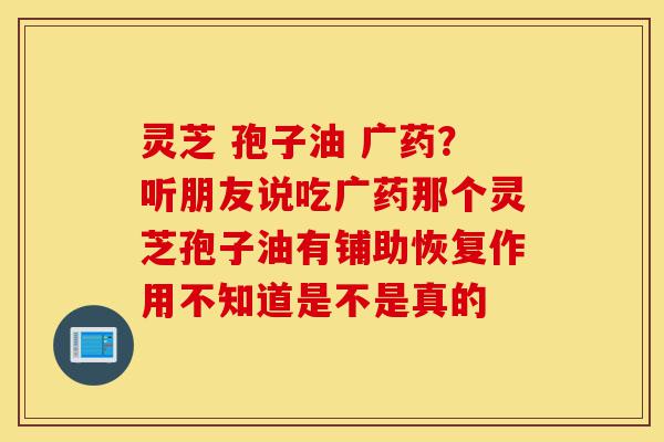 灵芝 孢子油 广药?听朋友说吃广药那个灵芝孢子油有铺助恢复作用不知道是不是真的-第1张图片-灵芝之家 灵芝 孢子油 广药?听朋友说吃广药那个灵芝孢子油有铺助恢复作用不知道是不是真的-第1张图片-灵芝之家