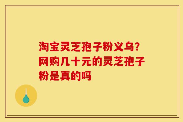 淘宝灵芝孢子粉义乌？网购几十元的灵芝孢子粉是真的吗-第1张图片-灵芝之家