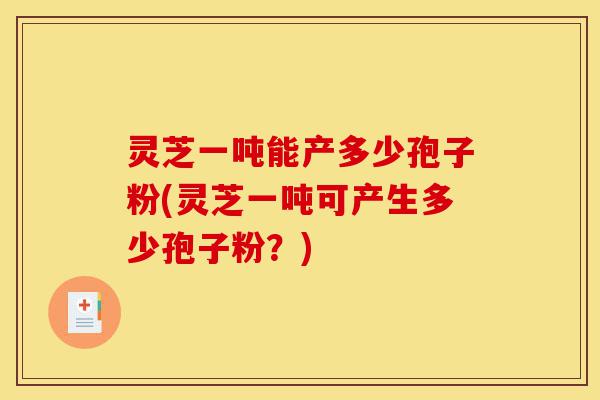 灵芝一吨能产多少孢子粉(灵芝一吨可产生多少孢子粉?)-第1张图片-灵芝之家 灵芝一吨能产多少孢子粉(灵芝一吨可产生多少孢子粉?)-第1张图片-灵芝之家