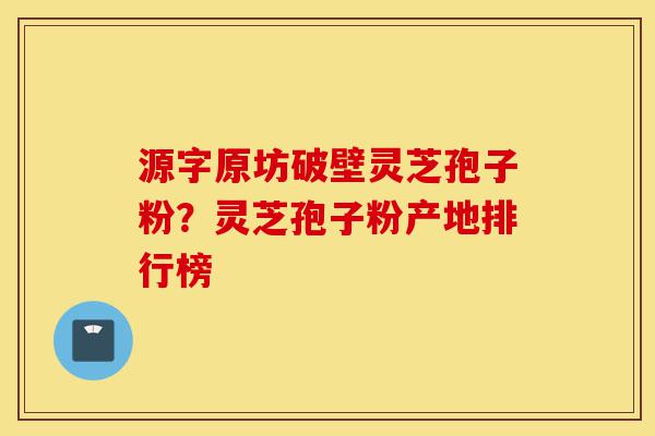 源字原坊破壁灵芝孢子粉？灵芝孢子粉产地排行榜-第1张图片-灵芝之家