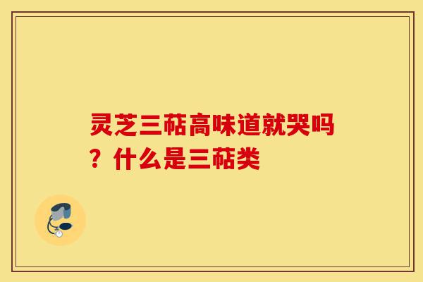 灵芝三萜高味道就哭吗？什么是三萜类-第1张图片-灵芝之家