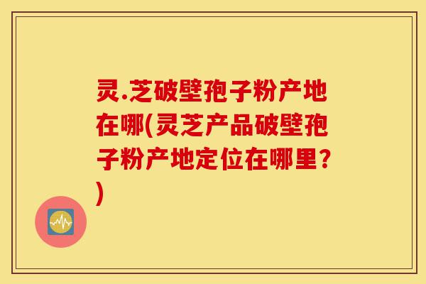 灵.芝破壁孢子粉产地在哪(灵芝产品破壁孢子粉产地定位在哪里?)-第1张图片-灵芝之家 灵.芝破壁孢子粉产地在哪(灵芝产品破壁孢子粉产地定位在哪里?)-第1张图片-灵芝之家