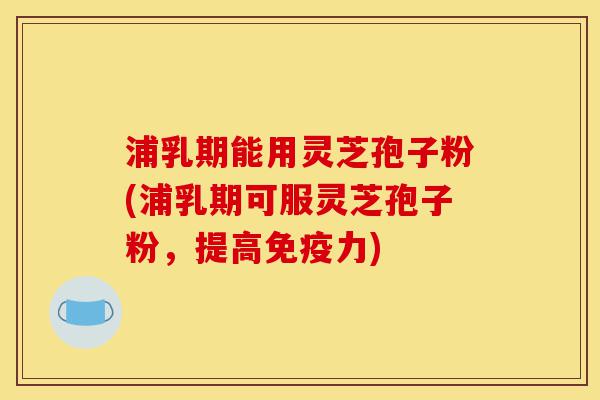 浦乳期能用灵芝孢子粉(浦乳期可服灵芝孢子粉，提高免疫力)-第1张图片-灵芝之家