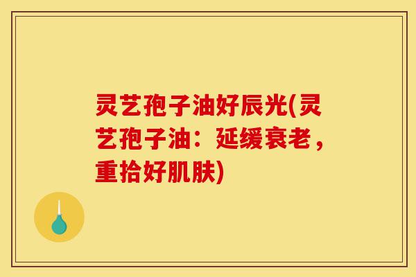灵艺孢子油好辰光(灵艺孢子油：延缓衰老，重拾好肌肤)-第1张图片-灵芝之家