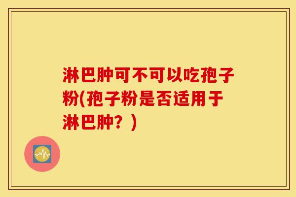 淋巴肿可不可以吃孢子粉(孢子粉是否适用于淋巴肿?)-第1张图片-灵芝之家 淋巴肿可不可以吃孢子粉(孢子粉是否适用于淋巴肿?)-第1张图片-灵芝之家