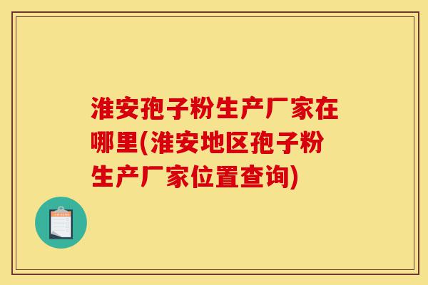 淮安孢子粉生产厂家在哪里(淮安地区孢子粉生产厂家位置查询)-第1张图片-灵芝之家
