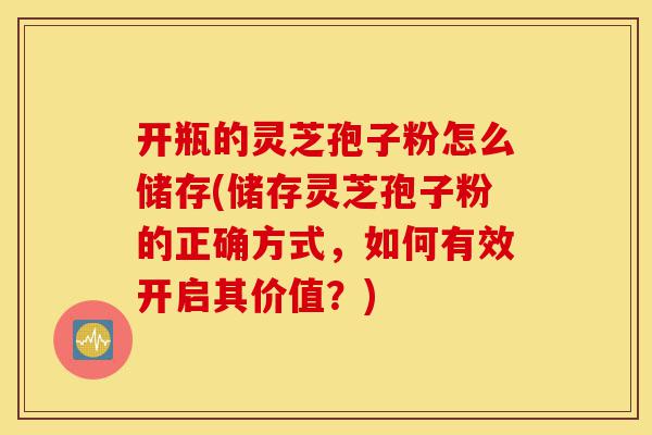 开瓶的灵芝孢子粉怎么储存(储存灵芝孢子粉的正确方式，如何有效开启其价值？)-第1张图片-灵芝之家