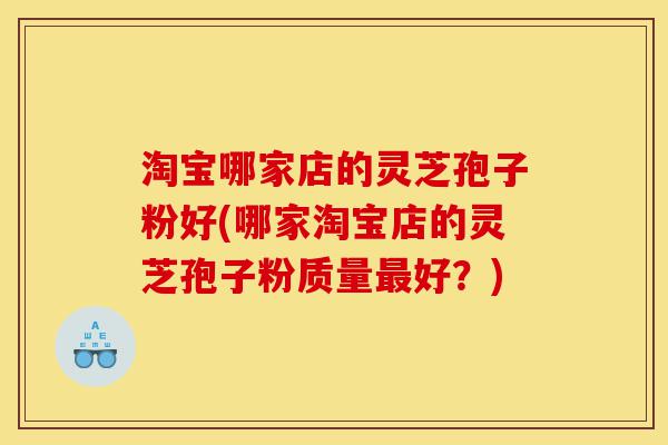 淘宝哪家店的灵芝孢子粉好(哪家淘宝店的灵芝孢子粉质量最好？)-第1张图片-灵芝之家
