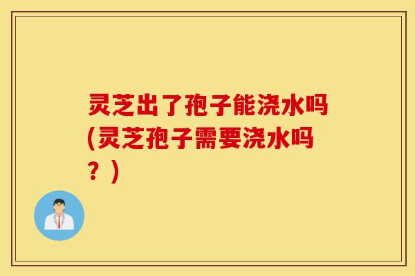 灵芝出了孢子能浇水吗(灵芝孢子需要浇水吗?)-第1张图片-灵芝之家 灵芝出了孢子能浇水吗(灵芝孢子需要浇水吗?)-第1张图片-灵芝之家