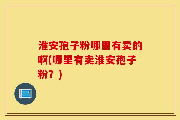 淮安孢子粉哪里有卖的啊(哪里有卖淮安孢子粉？)-第1张图片-灵芝之家