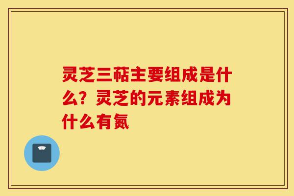 灵芝三萜主要组成是什么？灵芝的元素组成为什么有氮-第1张图片-灵芝之家