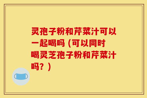 灵孢子粉和芹菜汁可以一起喝吗 (可以同时喝灵芝孢子粉和芹菜汁吗?)-第1张图片-灵芝之家 灵孢子粉和芹菜汁可以一起喝吗 (可以同时喝灵芝孢子粉和芹菜汁吗?)-第1张图片-灵芝之家