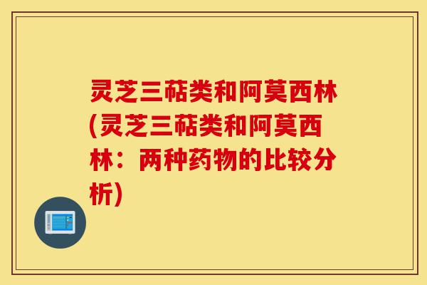 灵芝三萜类和阿莫西林(灵芝三萜类和阿莫西林：两种药物的比较分析)-第1张图片-灵芝之家